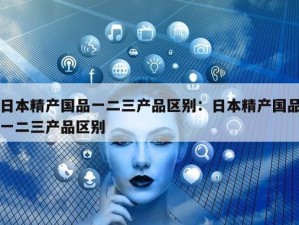 精产国品一二三产品区别：究竟有何不同？如何选择适合自己的产品？