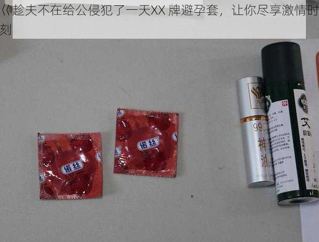 巜趁夫不在给公侵犯了一天XX 牌避孕套,让你尽享激情时刻