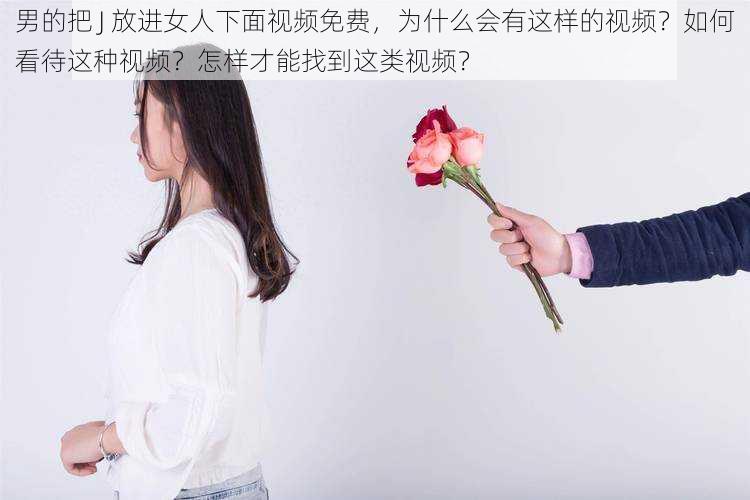 男的把 J 放进女人下面视频免费，为什么会有这样的视频？如何看待这种视频？怎样才能找到这类视频？