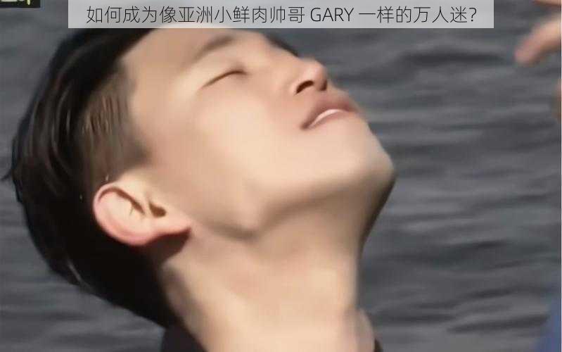 如何成为像亚洲小鲜肉帅哥 GARY 一样的万人迷？