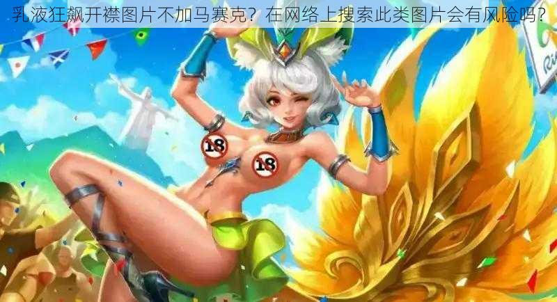 乳液狂飙开襟图片不加马赛克？在网络上搜索此类图片会有风险吗？