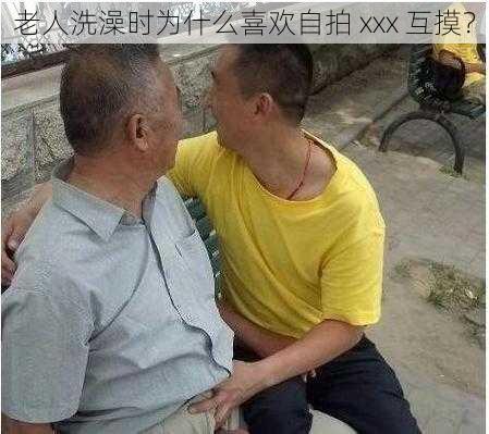 老人洗澡时为什么喜欢自拍 xxx 互摸？