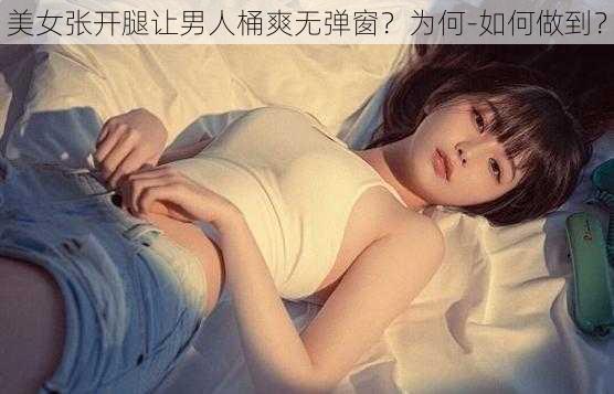 美女张开腿让男人桶爽无弹窗？为何-如何做到？